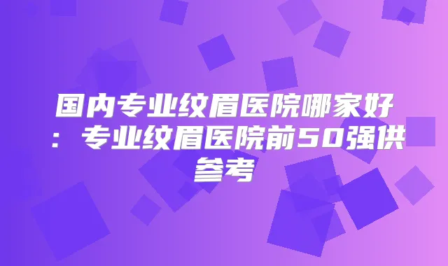 国内专业纹眉医院哪家好:专业纹眉医院前50强供参考
