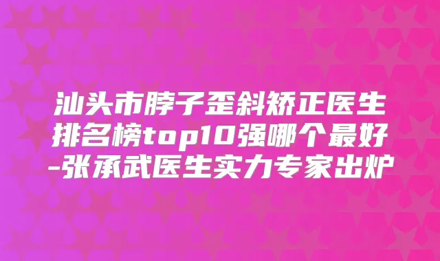 汕头市脖子歪斜矫正医生排名榜top10强哪个好-张承武医生实力专家出炉