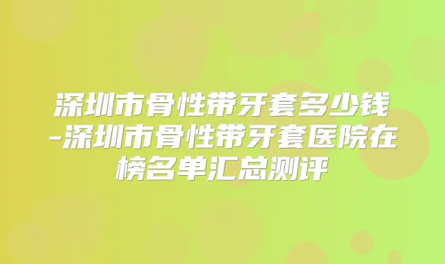 深圳市骨性带牙套多少钱-深圳市骨性带牙套医院在榜名单汇总测评