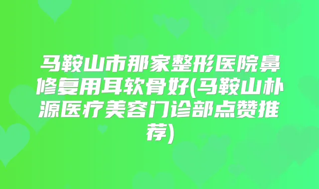 马鞍山市那家整形医院鼻修复用耳软骨好(马鞍山朴源医疗美容门诊部点赞推荐)