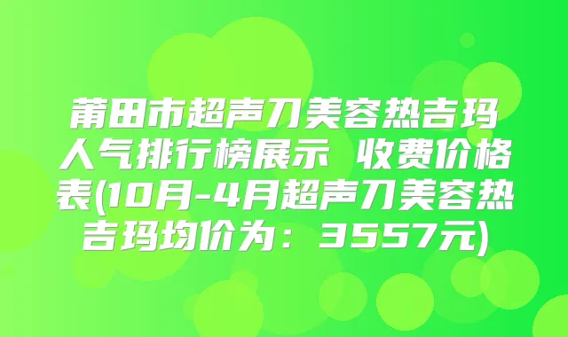 莆田市超声刀美容热吉玛人气排行榜展示 收费价格表(10月-4月超声刀美容热吉玛均价为：3557元)