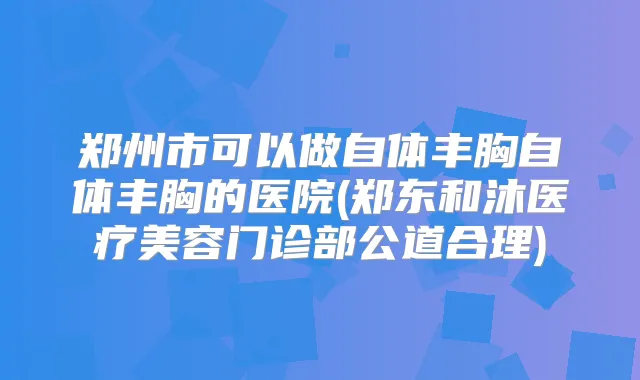 郑州市可以做自体丰胸自体丰胸的医院(郑东和沐医疗美容门诊部公道合理)
