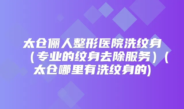 太仓俪人整形医院洗纹身（专业的纹身去除服务）(太仓哪里有洗纹身的)