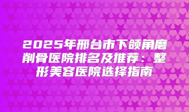 2025年邢台市下颌角磨削骨医院排名及推荐：整形美容医院选择指南