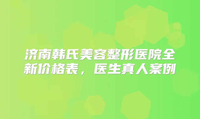 济南韩氏美容整形医院全新价格表，医生真人案例