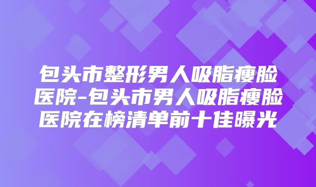 包头市整形男人吸脂瘦脸医院-包头市男人吸脂瘦脸医院在榜清单前十佳曝光