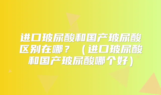 进口玻尿酸和国产玻尿酸区别在哪？（进口玻尿酸和国产玻尿酸哪个好）