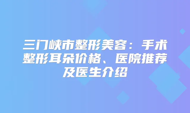 三门峡市整形美容:手术整形耳朵价格、医院推荐及医生介绍
