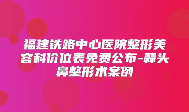 福建铁路中心医院整形美容科价位表免费公布-蒜头鼻整形术案例