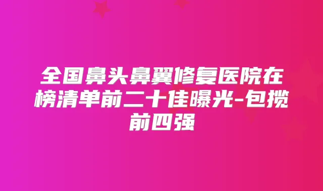 全国鼻头鼻翼修复医院在榜清单前二十佳曝光-包揽前四强