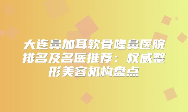 大连鼻加耳软骨隆鼻医院排名及名医推荐：整形美容机构盘点