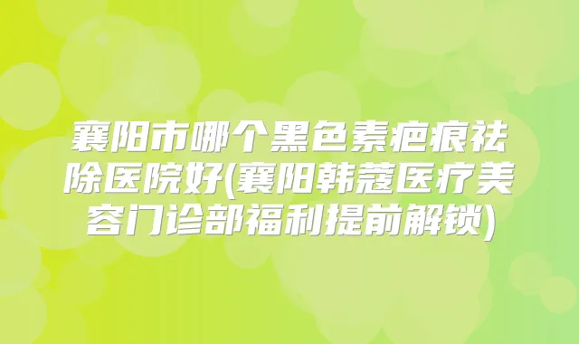 襄阳市哪个黑色素疤痕祛除医院好(襄阳韩蔻医疗美容门诊部福利提前解锁)