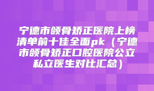 宁德市颌骨矫正医院上榜清单前十佳全面pk（宁德市颌骨矫正口腔医院公立私立医生对比汇总）