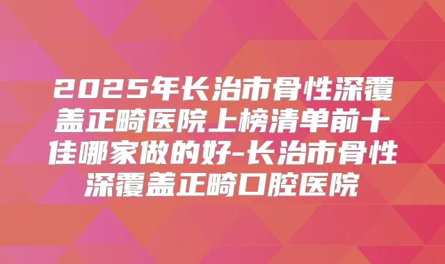 2025年长治市骨性深覆盖正畸医院上榜清单前十佳哪家做的好-长治市骨性深覆盖正畸口腔医院