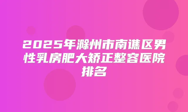 2025年滁州市南谯区男性乳房肥大矫正整容医院排名