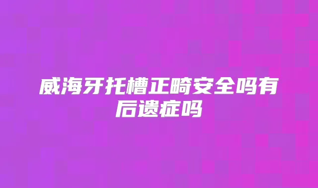 威海牙托槽正畸安全吗有后遗症吗