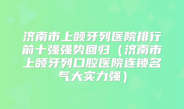 济南市上颌牙列医院排行前十强强势回归（济南市上颌牙列口腔医院连锁名气大实力强）
