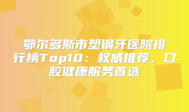 鄂尔多斯市塑钢牙医院排行榜Top10:推荐,口腔健康服务首选