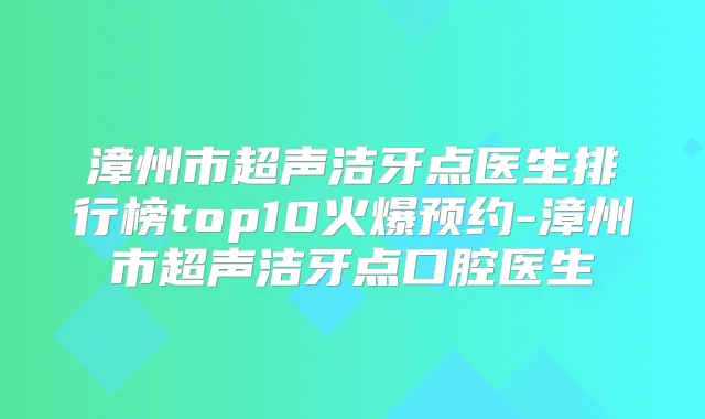 漳州市超声洁牙点医生排行榜top10火爆预约-漳州市超声洁牙点口腔医生