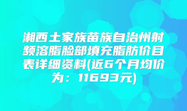 湘西土家族苗族自治州射频溶脂脸部填充脂肪价目表详细资料(近6个月均价为：11693元)