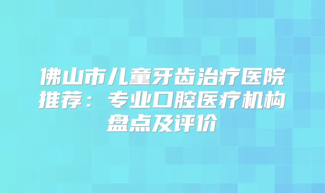 佛山市儿童牙齿医院推荐：专业口腔医疗机构盘点及评价