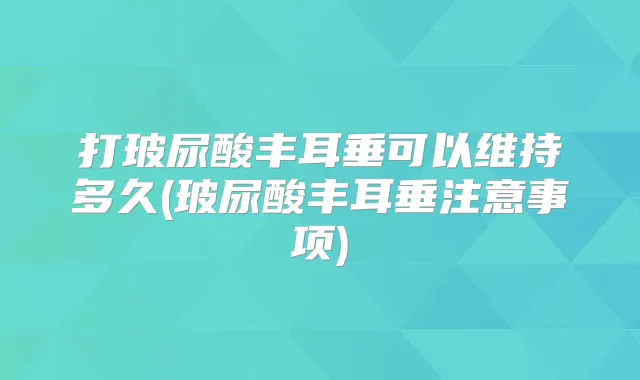 打玻尿酸丰耳垂可以维持多久(玻尿酸丰耳垂注意事项)