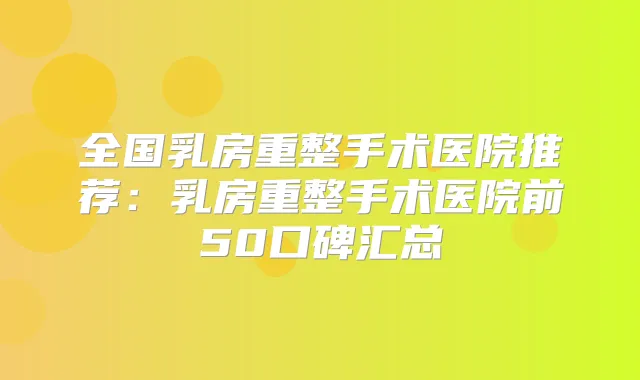 全国乳房重整手术医院推荐：乳房重整手术医院前50口碑汇总