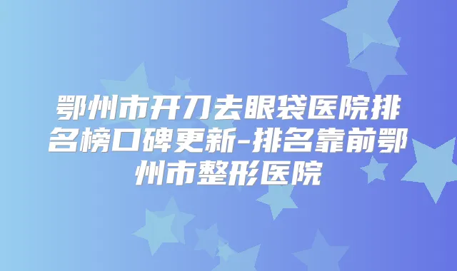 鄂州市开刀去眼袋医院排名榜口碑更新-排名靠前鄂州市整形医院