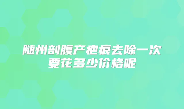 随州剖腹产疤痕去除一次要花多少价格呢