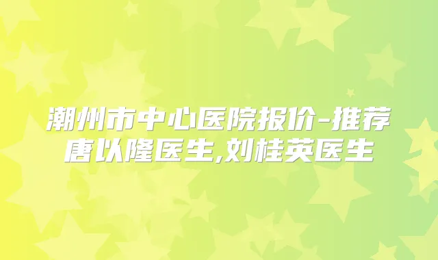 潮州市中心医院报价-推荐唐以隆医生,刘桂英医生