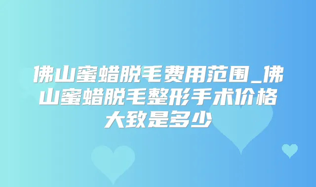 佛山蜜蜡脱毛费用范围_佛山蜜蜡脱毛整形手术价格大致是多少