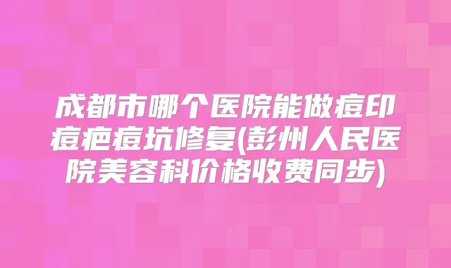 成都市哪个医院能做痘印痘疤痘坑修复(彭州人民医院美容科价格收费同步)