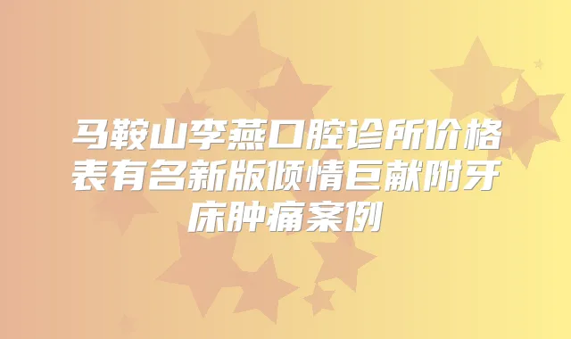 马鞍山李燕口腔诊所价格表有名新版倾情巨献附牙床肿痛案例