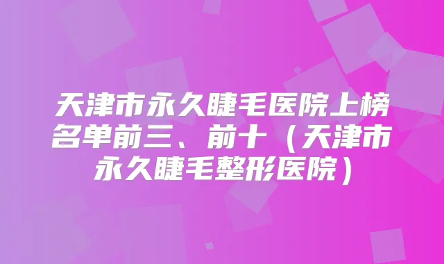 天津市永久睫毛医院上榜名单前三、前十（天津市永久睫毛整形医院）