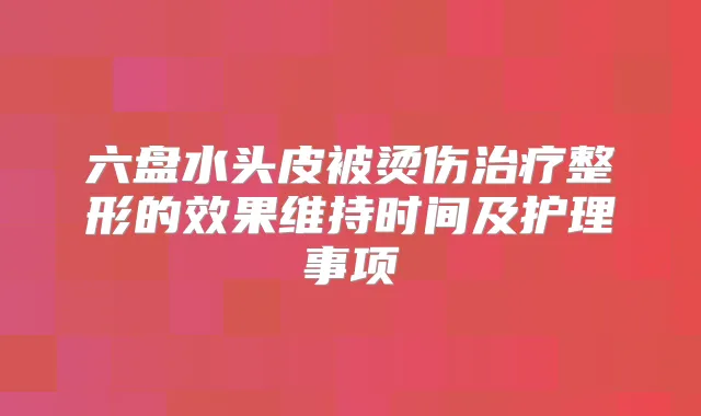 六盘水头皮被烫伤整形的效果维持时间及护理事项