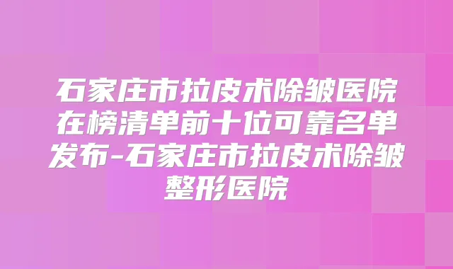 石家庄市拉皮术除皱医院在榜清单前十位可靠名单发布-石家庄市拉皮术除皱整形医院