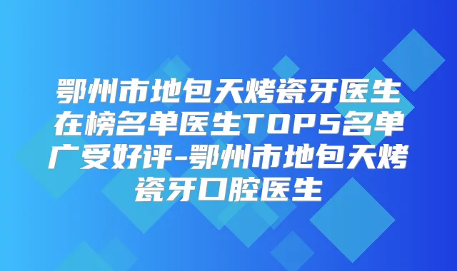 鄂州市地包天烤瓷牙医生在榜名单医生TOP5名单广受好评-鄂州市地包天烤瓷牙口腔医生