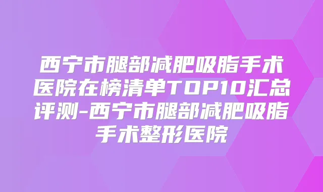西宁市腿部减肥吸脂手术医院在榜清单TOP10汇总评测-西宁市腿部减肥吸脂手术整形医院