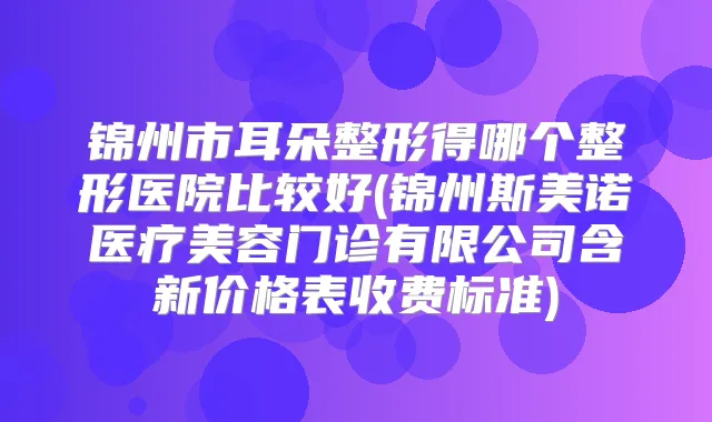 锦州市耳朵整形得哪个整形医院比较好(锦州斯美诺医疗美容门诊有限公司含新价格表收费标准)