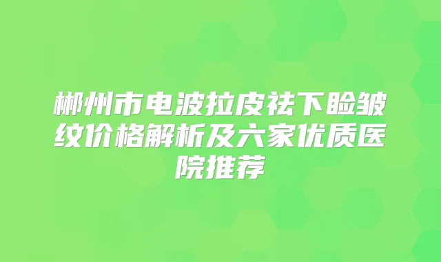 郴州市电波拉皮祛下睑皱纹价格解析及六家优质医院推荐