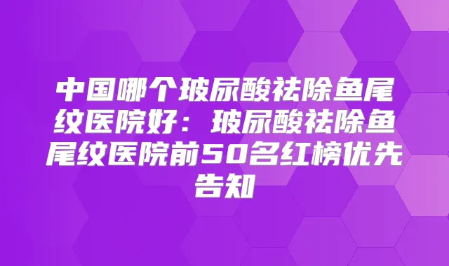 中国哪个玻尿酸祛除鱼尾纹医院好：玻尿酸祛除鱼尾纹医院前50名红榜优先告知