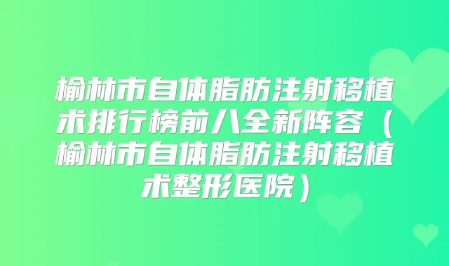 榆林市自体脂肪注射移植术排行榜前八全新阵容(榆林市自体脂肪注射移植术整形医院)