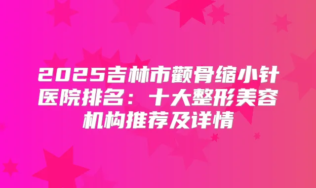 2025吉林市颧骨缩小针医院排名：十大整形美容机构推荐及详情