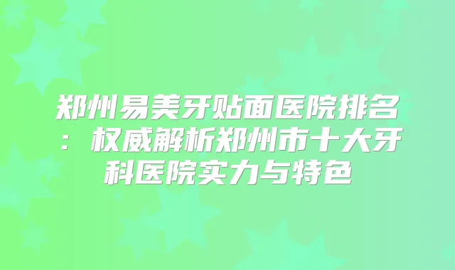 郑州易美牙贴面医院排名:解析郑州市十大牙科医院实力与特色