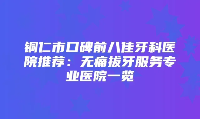 铜仁市口碑前八佳牙科医院推荐:拔牙服务专业医院一览
