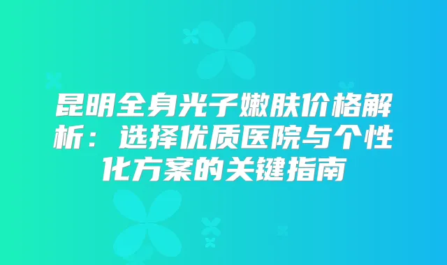 昆明全身光子嫩肤价格解析：选择优质医院与个性化方案的关键指南