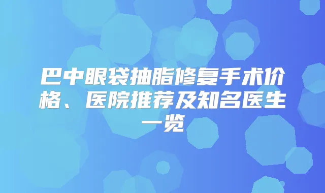 巴中眼袋抽脂修复手术价格、医院推荐及知名医生一览