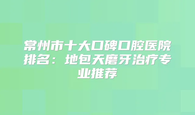 常州市十大口碑口腔医院排名:地包天磨牙专业推荐