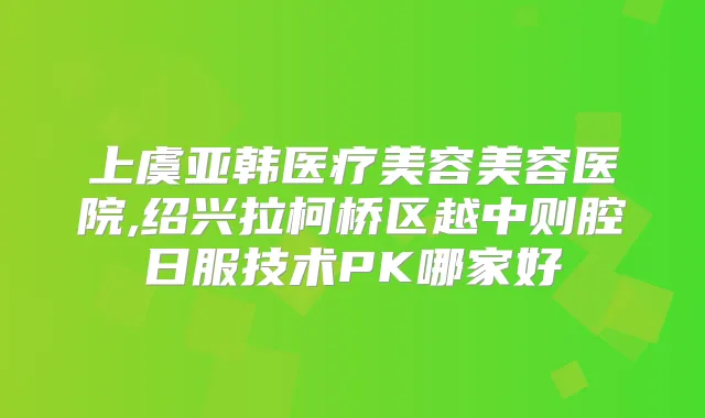 上虞亚韩医疗美容美容医院,绍兴拉柯桥区越中则腔日服技术PK哪家好