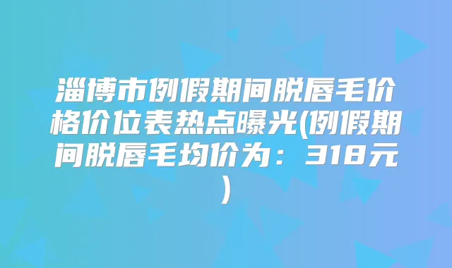 淄博市例假期间脱唇毛价格价位表热点曝光(例假期间脱唇毛均价为：318元)